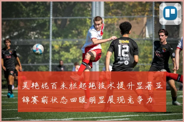 吴艳妮百米栏起跑技术提升显著亚锦赛前状态回暖明显展现竞争力
