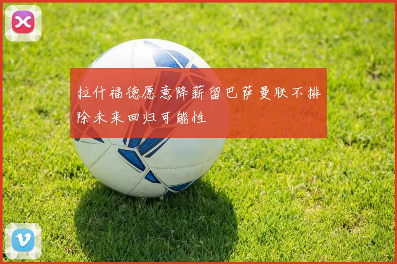 拉什福德愿意降薪留巴萨曼联不排除未来回归可能性