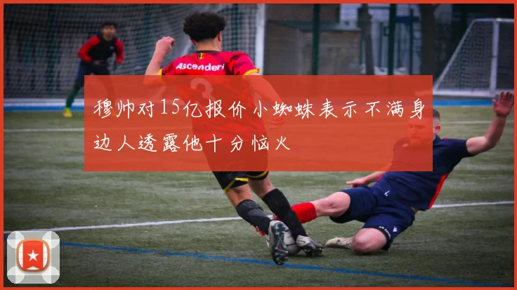 穆帅对15亿报价小蜘蛛表示不满身边人透露他十分恼火