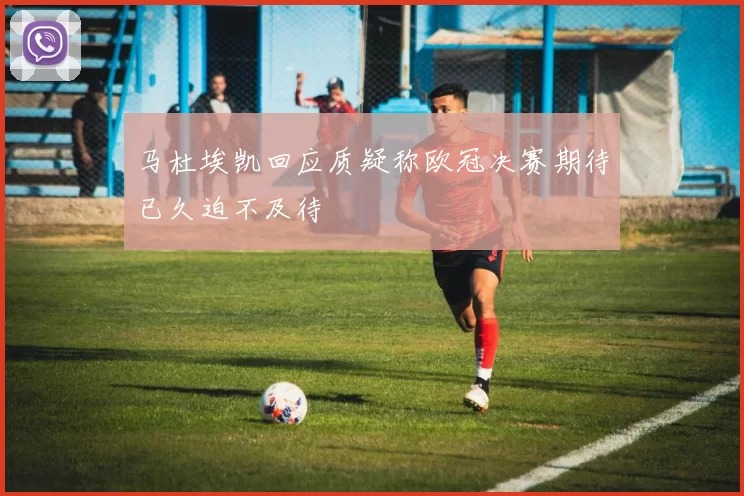 马杜埃凯回应质疑称欧冠决赛期待已久迫不及待