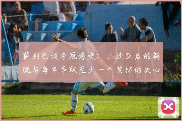 萨利巴谈夺冠感受：三连亚后的解脱与每年争取至少一个奖杯的决心