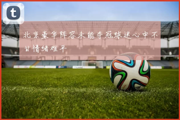 北京豪华阵容未能夺冠球迷心中不甘情绪难平