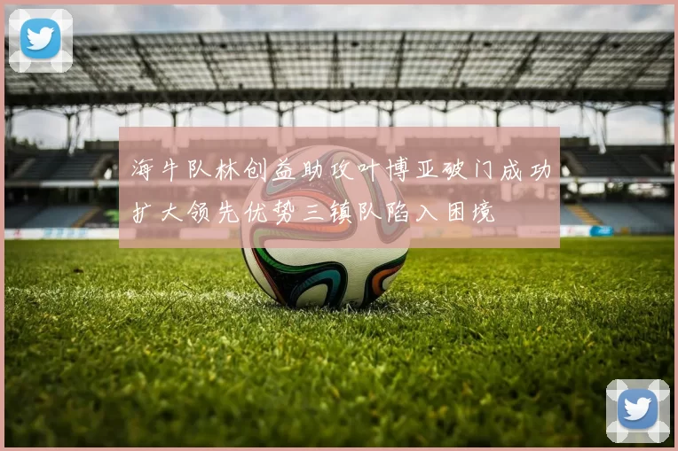海牛队林创益助攻叶博亚破门成功扩大领先优势三镇队陷入困境