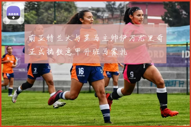 前亚特兰大与罗马主帅伊万尤里奇正式执教意甲升班马蒙扎