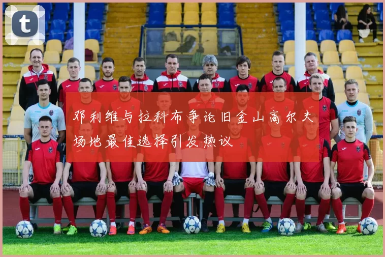 邓利维与拉科布争论旧金山高尔夫场地最佳选择引发热议