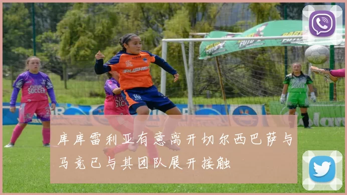 库库雷利亚有意离开切尔西巴萨与马竞已与其团队展开接触
