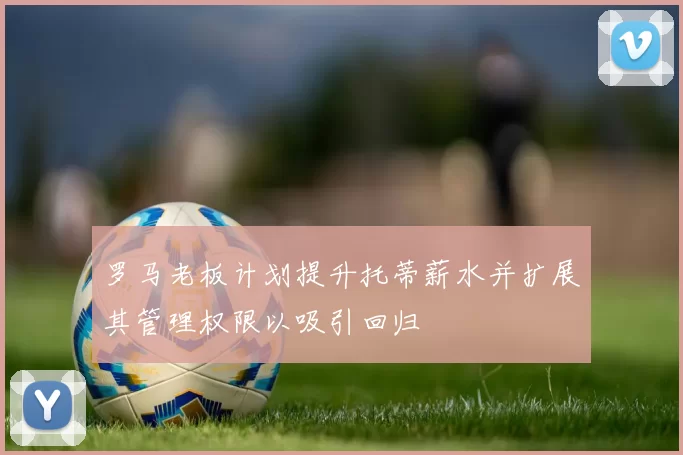 罗马老板计划提升托蒂薪水并扩展其管理权限以吸引回归