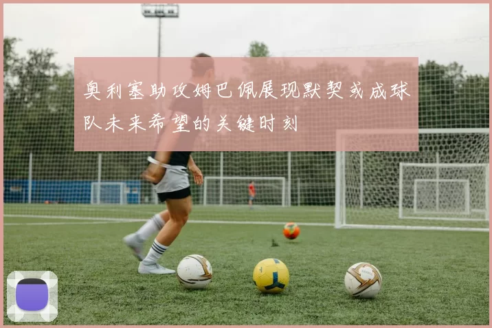 奥利塞助攻姆巴佩展现默契或成球队未来希望的关键时刻