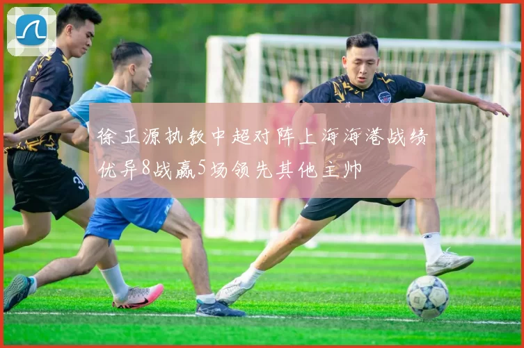 徐正源执教中超对阵上海海港战绩优异8战赢5场领先其他主帅