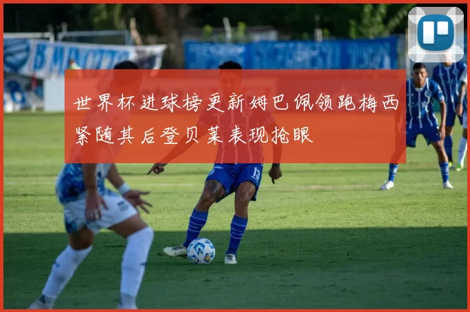 世界杯进球榜更新姆巴佩领跑梅西紧随其后登贝莱表现抢眼