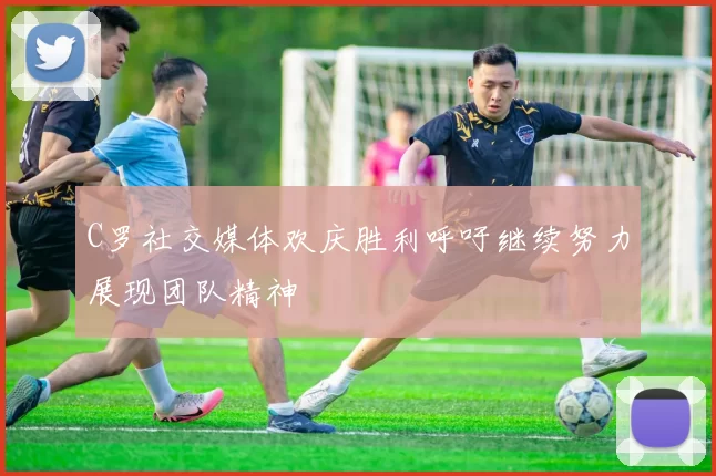 C罗社交媒体欢庆胜利呼吁继续努力展现团队精神