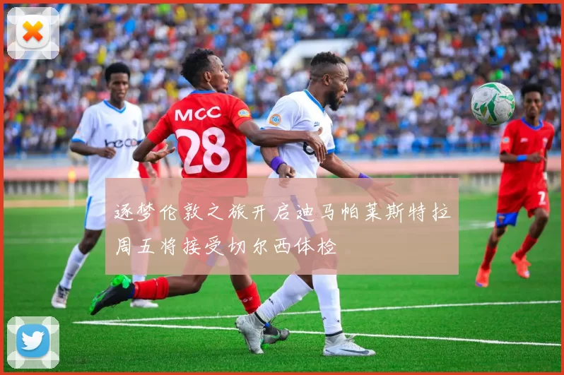 逐梦伦敦之旅开启迪马帕莱斯特拉周五将接受切尔西体检