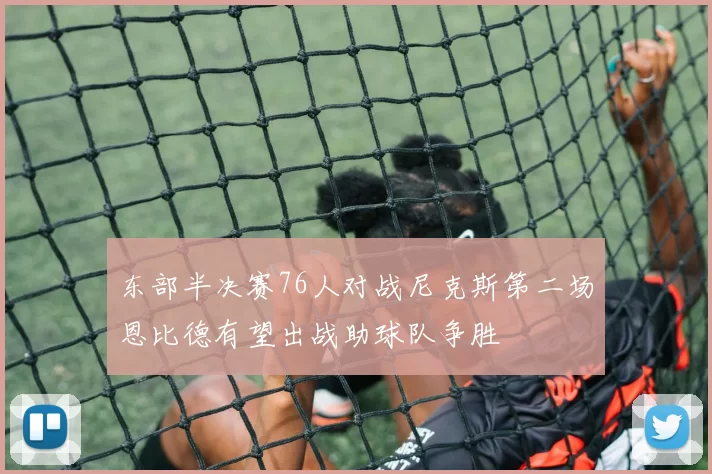 东部半决赛76人对战尼克斯第二场恩比德有望出战助球队争胜